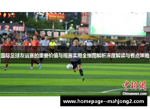 国际足球友谊赛的重要价值与观赛实用全指南解析深度解读与看点策略